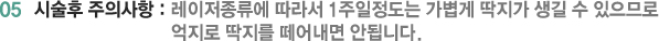 05 시술후 주의사항 : 레이저종류에 따라서 1주일정도는 가볍게 딱지가 생길 수 있으므로 억지로 딱지를 떼어내면 안됩니다.
