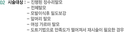 02 시술대상 : - 진행된 정수리탈모 - 전체탈모 - 모발이식후 밀도보강 - 앞머리 탈모 - 여성 가르마 탈모 - 도트기법으로 만족도가 떨어져서 재시술이 필요한 경우