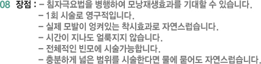 08 장점 : - 침자극요법을 병행하여 모낭재생효과를 기대할 수 있습니다. - 1회 시술로 영구적입니다. - 실제 모발이 엉켜있는 착시효과로 자연스럽습니다. - 시간이 지나도 얼룩지지 않습니다. - 전체적인 빈모에 시술가능합니다. - 충분하게 넓은 범위를 시술한다면 물에 묻어도 자연스럽습니다.